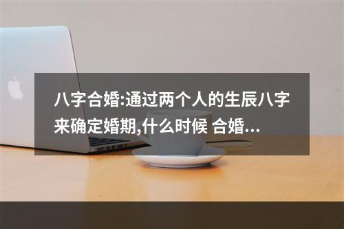 八字合婚:通过两个人的生辰八字来确定婚期,什么时候 合婚择日有哪些条件