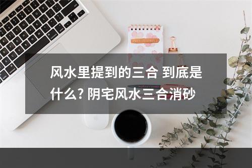 风水里提到的三合 到底是什么? 阴宅风水三合消砂