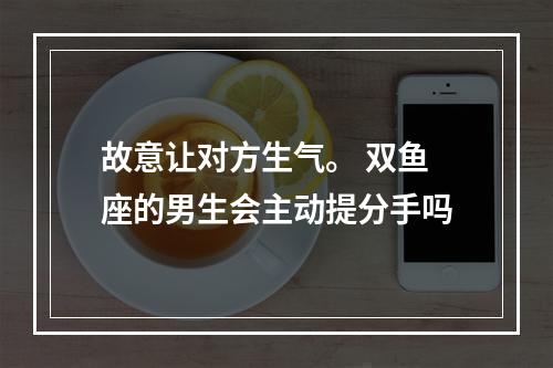 故意让对方生气。 双鱼座的男生会主动提分手吗
