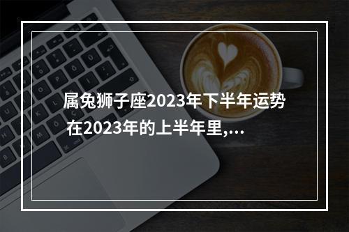 属兔狮子座2023年下半年运势 在2023年的上半年里,狮子座的运势将会怎么样?