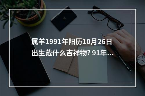 属羊1991年阳历10月26日出生戴什么吉祥物? 91年属羊佩戴什么吉祥物好