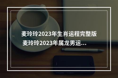 麦玲玲2023年生肖运程完整版 麦玲玲2023年属龙男运程