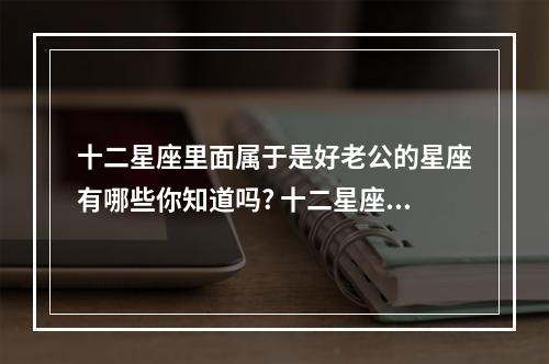 十二星座里面属于是好老公的星座有哪些你知道吗? 十二星座的老公名字