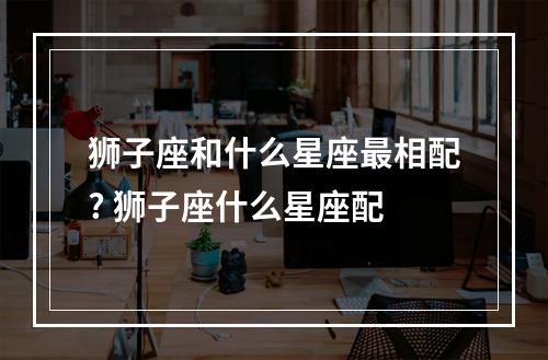 狮子座和什么星座最相配? 狮子座什么星座配