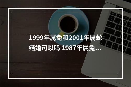 1999年属兔和2001年属蛇结婚可以吗 1987年属兔的女人一生几次婚姻