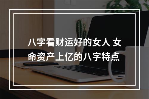 八字看财运好的女人 女命资产上亿的八字特点