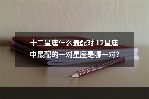 十二星座什么最配对 12星座中最配的一对星座是哪一对?