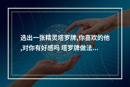 选出一张精灵塔罗牌,你喜欢的他,对你有好感吗 塔罗牌做法事让一个不喜欢的人喜欢上你有可能嘛