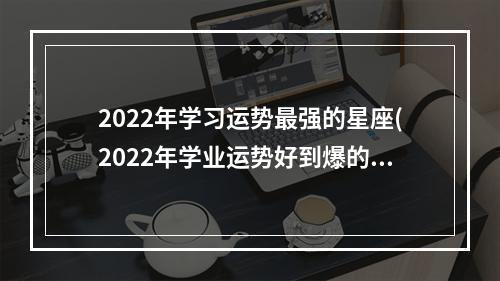 2022年学习运势最强的星座(2022年学业运势好到爆的星座)