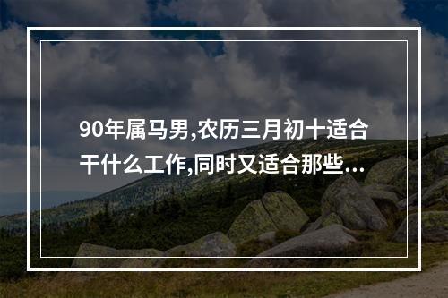 90年属马男,农历三月初十适合干什么工作,同时又适合那些城市发展?_百度... 属马最佳职业是什么