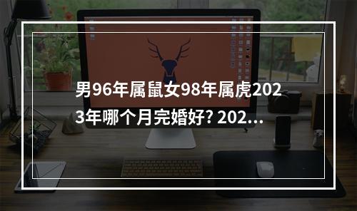 男96年属鼠女98年属虎2023年哪个月完婚好? 2023年宜结婚的生肖
