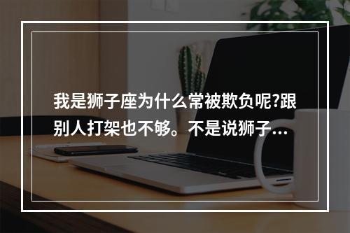 我是狮子座为什么常被欺负呢?跟别人打架也不够。不是说狮子座打架狠吗... 如何泡到狮子座女生
