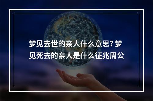 梦见去世的亲人什么意思? 梦见死去的亲人是什么征兆周公
