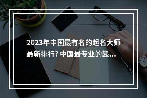 2023年中国最有名的起名大师最新排行? 中国最专业的起名大师联系方式