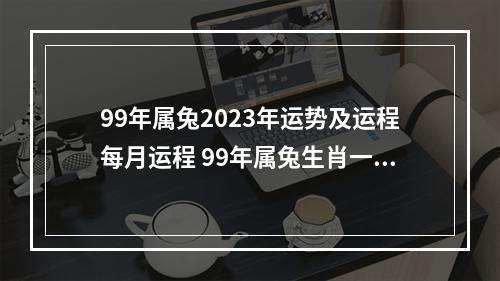99年属兔2023年运势及运程每月运程 99年属兔生肖一生运势