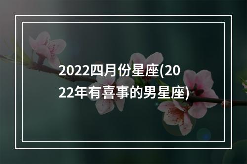 2022四月份星座(2022年有喜事的男星座)