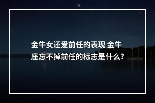 金牛女还爱前任的表现 金牛座忘不掉前任的标志是什么?