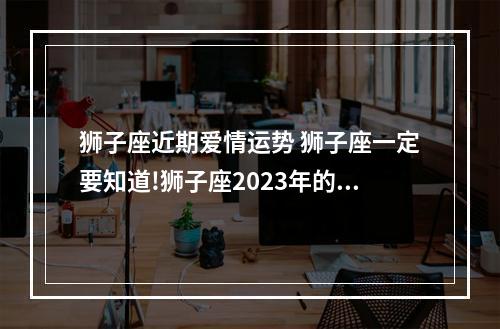 狮子座近期爱情运势 狮子座一定要知道!狮子座2023年的运势如何呢?
