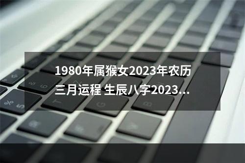 1980年属猴女2023年农历三月运程 生辰八字2023免费运势