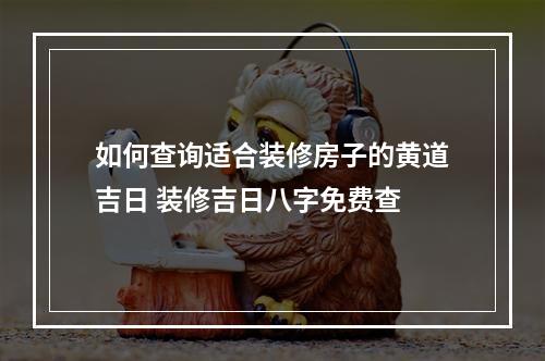 如何查询适合装修房子的黄道吉日 装修吉日八字免费查