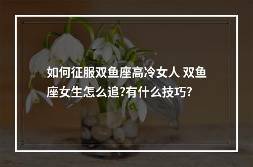 如何征服双鱼座高冷女人 双鱼座女生怎么追?有什么技巧?