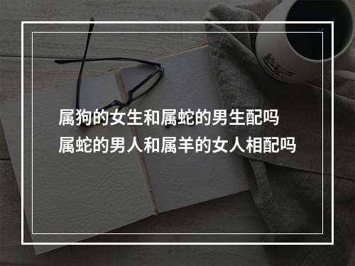 属狗的女生和属蛇的男生配吗 属蛇的男人和属羊的女人相配吗