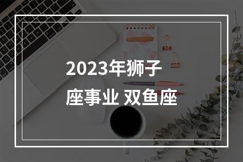 2023年狮子座事业 双鱼座