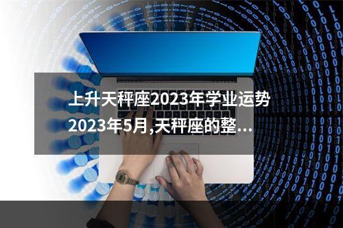 上升天秤座2023年学业运势 2023年5月,天秤座的整体运势怎么样?