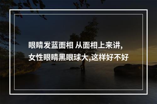 眼睛发蓝面相 从面相上来讲,女性眼睛黑眼球大,这样好不好