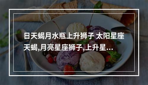 日天蝎月水瓶上升狮子 太阳星座天蝎,月亮星座狮子,上升星座水瓶,帮忙分析一下