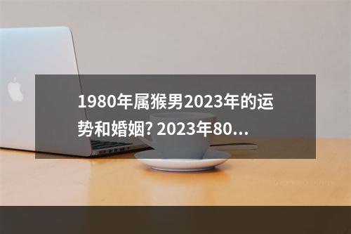 1980年属猴男2023年的运势和婚姻? 2023年80年属猴女姻缘