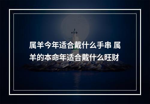 属羊今年适合戴什么手串 属羊的本命年适合戴什么旺财
