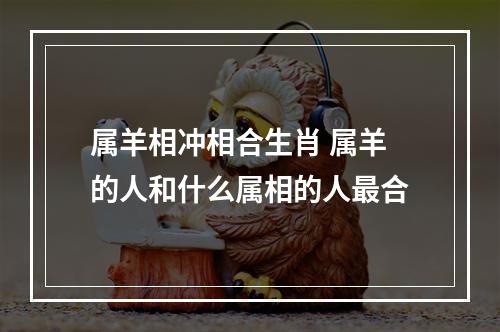 属羊相冲相合生肖 属羊的人和什么属相的人最合