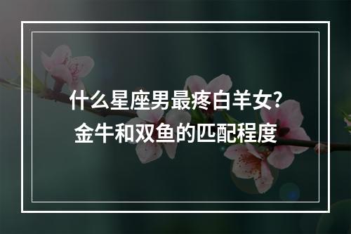 什么星座男最疼白羊女? 金牛和双鱼的匹配程度