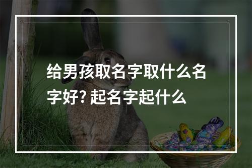 给男孩取名字取什么名字好? 起名字起什么