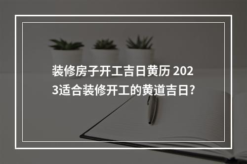 装修房子开工吉日黄历 2023适合装修开工的黄道吉日?