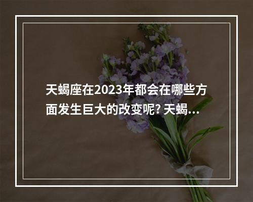 天蝎座在2023年都会在哪些方面发生巨大的改变呢? 天蝎座的桃花运今年会大爆发吗