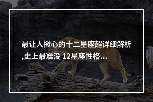 最让人揪心的十二星座超详细解析,史上最准没 12星座性格分析准到爆