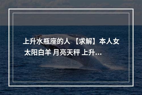 上升水瓶座的人 【求解】本人女 太阳白羊 月亮天秤 上升水瓶