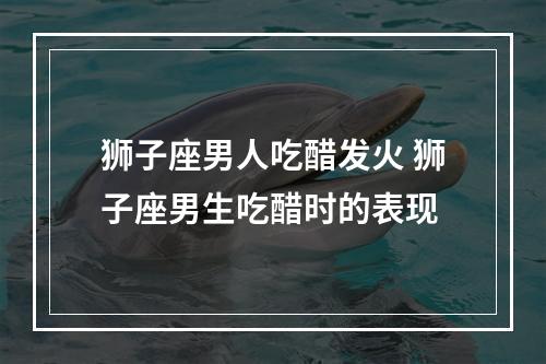 狮子座男人吃醋发火 狮子座男生吃醋时的表现