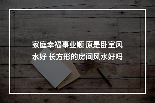 家庭幸福事业顺 原是卧室风水好 长方形的房间风水好吗