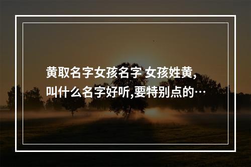 黄取名字女孩名字 女孩姓黄,叫什么名字好听,要特别点的…