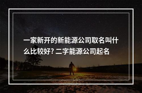 一家新开的新能源公司取名叫什么比较好? 二字能源公司起名