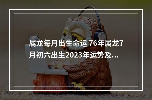 属龙每月出生命运 76年属龙7月初六出生2023年运势及运程每月运程