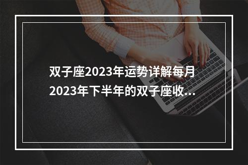 双子座2023年运势详解每月 2023年下半年的双子座收获爱情的几率大吗?需要注意什么?
