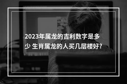 2023年属龙的吉利数字是多少 生肖属龙的人买几层楼好?