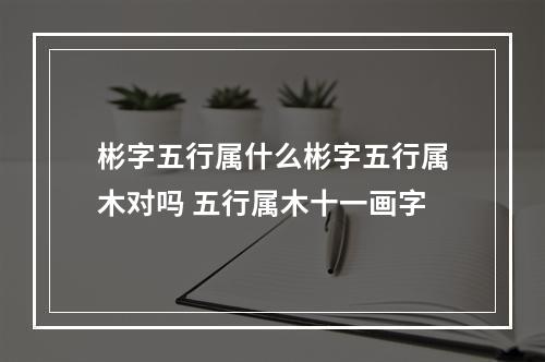 彬字五行属什么彬字五行属木对吗 五行属木十一画字