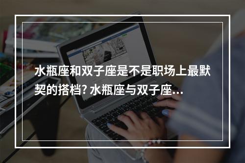 水瓶座和双子座是不是职场上最默契的搭档? 水瓶座与双子座朋友