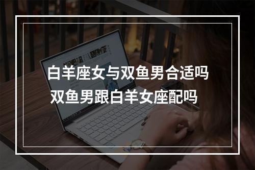 白羊座女与双鱼男合适吗 双鱼男跟白羊女座配吗