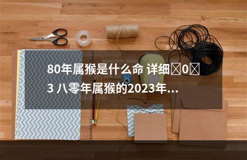 80年属猴是什么命 详细�0�3 八零年属猴的2023年命运